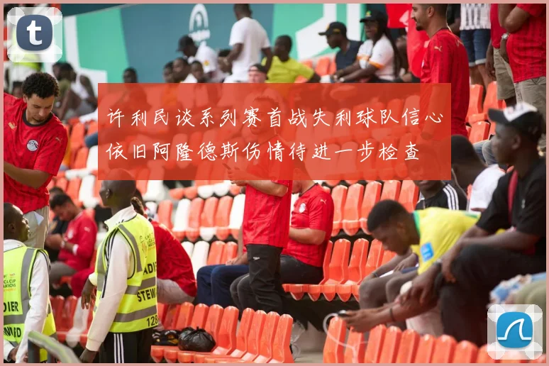 许利民谈系列赛首战失利球队信心依旧阿隆德斯伤情待进一步检查