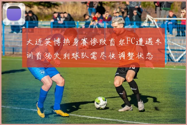 大连英博热身赛惨败首尔FC遭遇冬训首场失利球队需尽快调整状态