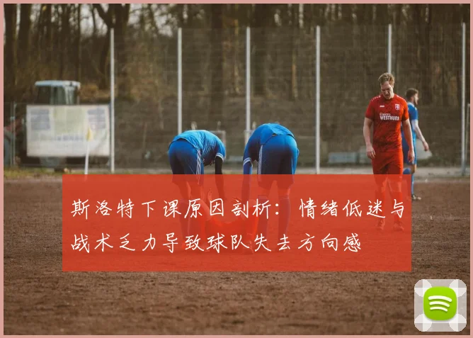 斯洛特下课原因剖析：情绪低迷与战术乏力导致球队失去方向感