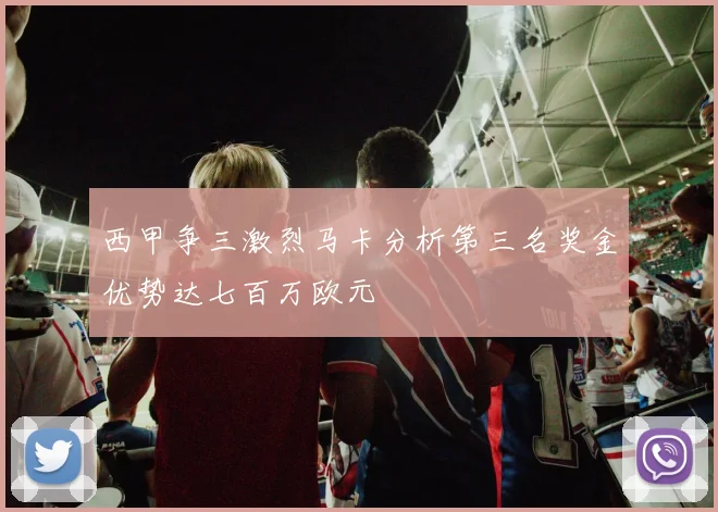 西甲争三激烈马卡分析第三名奖金优势达七百万欧元