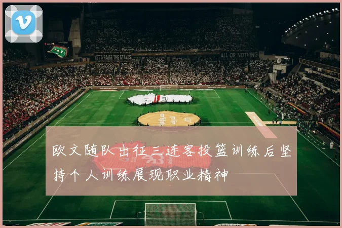 欧文随队出征三连客投篮训练后坚持个人训练展现职业精神