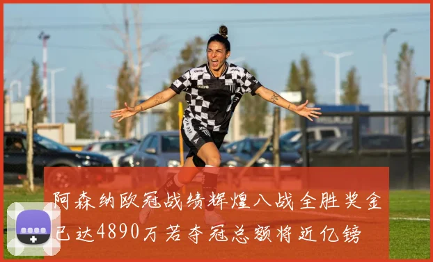 阿森纳欧冠战绩辉煌八战全胜奖金已达4890万若夺冠总额将近亿镑