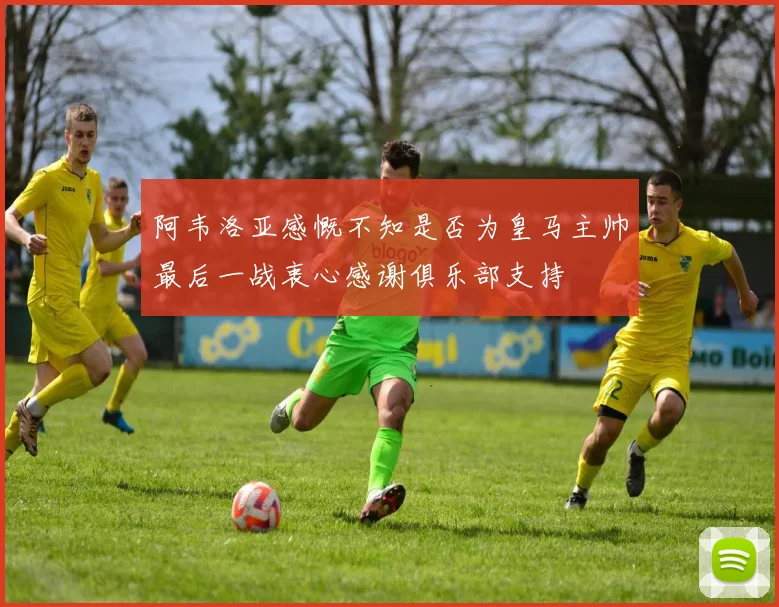 阿韦洛亚感慨不知是否为皇马主帅最后一战衷心感谢俱乐部支持