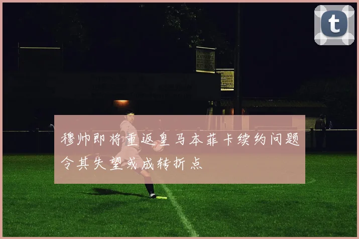 穆帅即将重返皇马本菲卡续约问题令其失望或成转折点