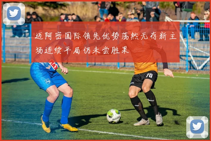 迈阿密国际领先优势荡然无存新主场连续平局仍未尝胜果